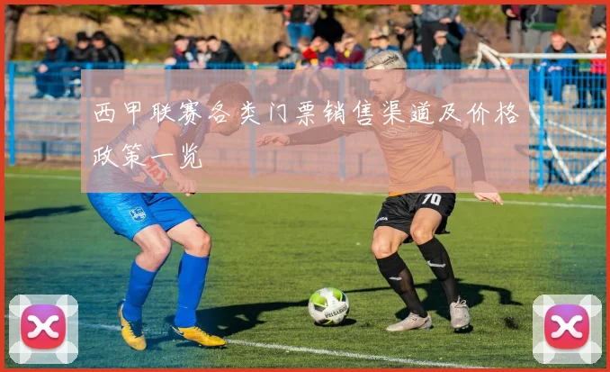 西甲联赛各类门票销售渠道及价格政策一览