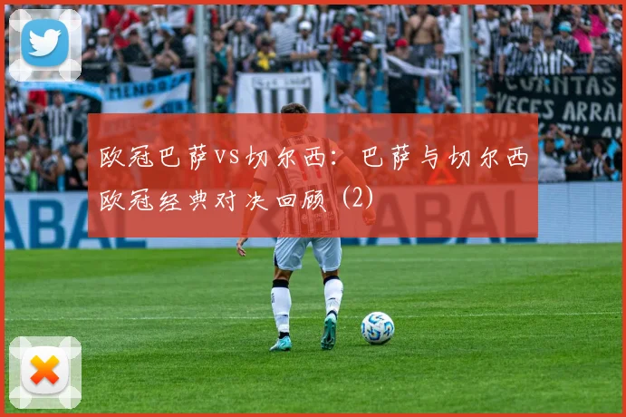 欧冠巴萨vs切尔西：巴萨与切尔西欧冠经典对决回顾 (2)