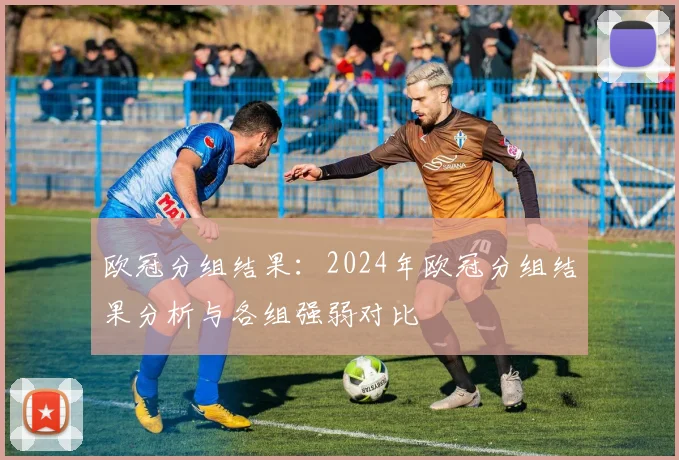 欧冠分组结果：2024年欧冠分组结果分析与各组强弱对比